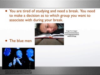 • You are tired of studying and need a break. You need
        to make a decision as to which group you want to
        associate with during your break.

                                                        Image from http://
                                                     www.ourcommunity.co
                                                     m.au/images/photobank/
                                                          web/01543.jpg



• The blue men



Image from http://api.ning.com/ﬁles/3V*P52AJjFy8m-
DEAbj2KS6dsW*oJeGYBFqrON95zIwu2GCb-fc8ovg-
zuB0Xitc/BlueManGroup.jpg?width=737&height=489
 