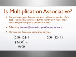Is Multiplication Associative?
•   You are buying your ﬁrst car but need to ﬁnance a portion of the
    cost. The monthly payment is $200 a month for 4 years. How
    much will you have paid at the end of 4 years?

•   Solve using (payment)(months in a year)(number of years)

•   Here are the 2 grouping options for solving....

         ( 200 ⋅12 ) ⋅ 4                      200 ⋅ (12 ⋅ 4 )
           ( 2400 ) ⋅ 4
              9600
 