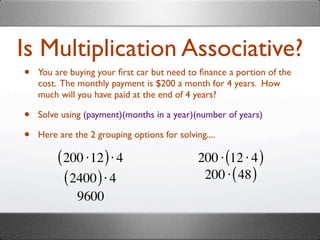 Is Multiplication Associative?
•   You are buying your ﬁrst car but need to ﬁnance a portion of the
    cost. The monthly payment is $200 a month for 4 years. How
    much will you have paid at the end of 4 years?

•   Solve using (payment)(months in a year)(number of years)

•   Here are the 2 grouping options for solving....

         ( 200 ⋅12 ) ⋅ 4                      200 ⋅ (12 ⋅ 4 )
           ( 2400 ) ⋅ 4                        200 ⋅ ( 48 )
              9600
 