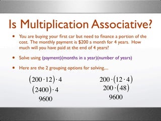 Is Multiplication Associative?
•   You are buying your ﬁrst car but need to ﬁnance a portion of the
    cost. The monthly payment is $200 a month for 4 years. How
    much will you have paid at the end of 4 years?

•   Solve using (payment)(months in a year)(number of years)

•   Here are the 2 grouping options for solving....

         ( 200 ⋅12 ) ⋅ 4                      200 ⋅ (12 ⋅ 4 )
           ( 2400 ) ⋅ 4                        200 ⋅ ( 48 )
              9600                               9600
 