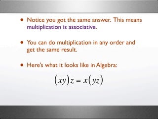 • Notice you got the same answer. This means
  multiplication is associative.

• You can do multiplication in any order and
  get the same result.

• Here’s what it looks like in Algebra:
             ( xy ) z = x ( yz )
 