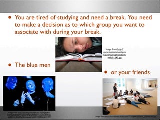 • You are tired of studying and need a break. You need
        to make a decision as to which group you want to
        associate with during your break.

                                                                Image from http://
                                                             www.ourcommunity.co
                                                             m.au/images/photobank/
                                                                  web/01543.jpg



• The blue men
                                                              • or your friends


Image from http://api.ning.com/ﬁles/3V*P52AJjFy8m-
DEAbj2KS6dsW*oJeGYBFqrON95zIwu2GCb-fc8ovg-
zuB0Xitc/BlueManGroup.jpg?width=737&height=489       Image from http://farm4.static.ﬂickr.com/3528/3461253839_12244b14f2.jpg
 