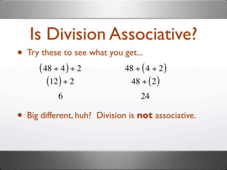 Is Division Associative?
• Try these to see what you get...
      ( 48 ÷ 4 ) ÷ 2           48 ÷ ( 4 ÷ 2 )
         (12 ) ÷ 2              48 ÷ ( 2 )
            6                       24

• Big different, huh?   Division is not associative.
 