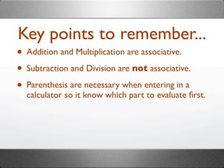 Key points to remember...
• Addition and Multiplication are associative.
• Subtraction and Division are not associative.
• Parenthesis are necessary when entering in a
  calculator so it know which part to evaluate ﬁrst.
 