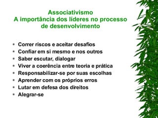 Associativismo A importância dos líderes no processo de desenvolvimento Correr riscos e aceitar desafios Confiar em si mesmo e nos outros Saber escutar, dialogar Viver a coerência entre teoria e prática Responsabilizar-se por suas escolhas Aprender com os próprios erros Lutar em defesa dos direitos Alegrar-se 