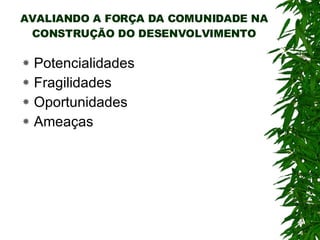 AVALIANDO A FORÇA DA COMUNIDADE NA CONSTRUÇÃO DO DESENVOLVIMENTO Potencialidades Fragilidades Oportunidades Ameaças 