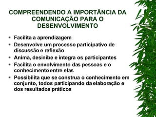 COMPREENDENDO A IMPORTÂNCIA DA COMUNICAÇÃO PARA O DESENVOLVIMENTO Facilita a aprendizagem Desenvolve um processo participativo de discussão e reflexão Anima, desinibe e integra os participantes Facilita o envolvimento das pessoas e o conhecimento entre elas Possibilita que se construa o conhecimento em conjunto, todos participando da elaboração e dos resultados práticos 
