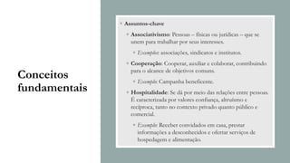 Conceitos
fundamentais
◦ Assuntos-chave
◦ Associativismo: Pessoas – físicas ou jurídicas – que se
unem para trabalhar por seus interesses.
◦ Exemplos: associações, sindicatos e institutos.
◦ Cooperação: Cooperar, auxiliar e colaborar, contribuindo
para o alcance de objetivos comuns.
◦ Exemplo: Campanha beneficente.
◦ Hospitalidade: Se dá por meio das relações entre pessoas.
É caracterizada por valores confiança, altruísmo e
recíproca, tanto no contexto privado quanto público e
comercial.
◦ Exemplo: Receber convidados em casa, prestar
informações a desconhecidos e ofertar serviços de
hospedagem e alimentação.
 