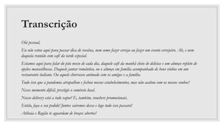 Transcrição
Olá pessoal,
Eu não estou aqui para passar dica de receitas, nem como fazer cerveja ou fazer um evento cervejeiro. Ah, e nem
daquela reunião com café da tarde especial.
Estamos aqui para falar do pão nosso de cada dia, daquele café da manhã cheio de delícias e um almoço repleto de
opções maravilhosas. Daquele jantar romântico, ou o almoço em família acompanhado de bons vinhos em um
restaurante italiano. Ou aquele churrasco animado com os amigos e a família.
Tudo isso que a pandemia atrapalhou e fechou nossos estabelecimentos, mas não acabou com os nossos sonhos!
Nesse momento difícil, prestigie o comércio local.
Nosso delivery está a todo vapor! E, também, vouchers promocionais.
Então, faça o seu pedido! Juntos sairemos dessa e logo tudo isso passará!
Atibaia e Região te aguardam de braços abertos!
 