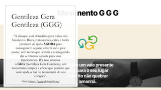 Gentileza Gera
Gentileza (GGG)
“A situação está dramática para todos nós
brasileiros. Bares, restaurantes, cafés e bufês
precisam de ajuda AGORA para
conseguirem segurar a barra até o pior
passar, sem terem que demitir e conseguindo
dar o mínimo suporte para seus
funcionários. Por isso criamos
o GGG (Gentileza Gera Gentileza), um
mecanismo simples e eficaz que permite que
você ajude o bar ou restaurante do seu
coração”.
Fonte: https://gggpelobrasil.org/
 