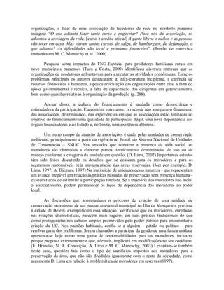 organizações, a líder de uma associação de tecedeiras de rede no nordeste paraense
indagou: “O que adianta fazer tanto curso e engavetar? Para nós da associação, só
adiantou a tecelagem da rede. [curso e crédito inicial] A gente libera o náilon e as pessoas
vão tecer em casa. Mas vieram tantos cursos, de salga, de hambúrguer, de defumação, o
que adianta? As dificuldades são local e problema financeiro”. (Trecho de entrevista
transcrita em M. C. Maneschy et al., 2000)
Pesquisa sobre impactos do FNO-Especial para produtores familiares rurais em
nove municípios paraenses (Tura e Costa, 2000) identificou diversos entraves que as
organizações de produtores enfrentavam para executar as atividades econômicas. Entre os
problemas principais os autores destacaram: a infra-estrutura incipiente, a carência de
recursos financeiros e humanos, a pouca articulação das organizações entre elas, a falta do
apoio governamental e técnico, a falta de capacitação dos dirigentes em gerenciamento,
bem como questões relativas à organização da produção (p. 288).
Apesar disso, a cultura do financiamento é saudada como democrática e
estimuladora da participação. Ela contém, entretanto, o risco de não assegurar o dinamismo
das associações, determinando, nas experiências em que as associações estão limitadas ao
objetivo do financiamento uma qualidade de participação frágil, uma nova dependência aos
órgãos financiadores e ao Estado e, no limite, uma existência efêmera.
Um outro campo de atuação de associações é dado pelas unidades de conservação
ambiental, principalmente a partir da vigência no Brasil, do Sistema Nacional de Unidades
de Conservação – SNUC. Nas unidades que admitem a presença da vida social, os
moradores são chamados a elaborar planos, tecnicamente denominados de uso ou de
manejo conforme a categoria da unidade em questão. (D. Lima, 2002) Importantes estudos
têm sido feitos discutindo os desafios que se colocam para os moradores e para os
segmentos responsáveis pela implementação das áreas reservadas. (Ver por exemplo, D.
Lima, 1997; A. Diegues, 1997) Na instituição de unidades dessa natureza - que representam
um avanço inegável em relação às práticas passadas de preservação sem presença humana -
existem riscos de estimular a participação tutelada. Se a trajetória dos moradores não inclui
o associativismo, podem permanecer os laços de dependência dos moradores ao poder
local.
As discussões que acompanham o processo de criação de uma unidade de
conservação no entorno de um parque ambiental municipal na Ilha de Mosqueiro, próxima
à cidade de Belém, exemplificam essa situação. Verifica-se que os moradores, enredados
nas relações clientelísticas, parecem mais seguros em suas práticas tradicionais do que
como protagonistas nos debates amplos promovidos pelo poder público para encaminhar a
criação da UC. Nos padrões habituais, confia-se a alguém – patrão ou político – para
resolver parte dos problemas. Serem chamados a participar da gestão de uma futura unidade
apresenta-se hoje como uma gama de responsabilidades para os moradores, inclusive
porque proposta externamente e que, ademais, implicará em modificações no seu cotidiano.
(E. Brandão, M. F. Conceição, A. Lírio e M. C. Maneschy, 2003) Levantam-se também
neste caso, questões tais como o tipo de sacrifícios impostos aos moradores para a
preservação da área, que não são divididos igualmente com o resto da sociedade, como
argumenta D. Lima em relação à problemática de moradores em reservas (1997).
 
