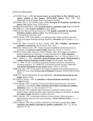 Referências Bibliográficas
ACEVEDO, Rosa E. 1985. Du travail esclave au travail libre: le Pará (Brésil) sous le
regime colonial et sous lémpire (XVIIe-XIXe siècles). Paris. 491f. Tese
(Doutorado) Ecole de Hautes Etudes em Sciences Sociales.
ACEVEDO, Rosa .E. & CASTRO, Edna. (1998). Os negros de Trombetas. Guardiães de
matas e rios. Belém: Cejup. UFPa/NAEA.
ACORDO SUDAM/PNUD. 1996. Exclusão social na Amazônia Legal. Belém, SUDAM.
BOURDIEU, P. 1989. O poder simbólico. Lisboa, DIFEL.
CONCEIÇÃO, Maria de Fátima Carneiro da. 1998. Região e sociedade na Amazônia
Brasileira: política, ciência e mitos. Tese (Doutorado em Sociologia) –
Universidade de São Paulo. 241f.
COSTA, Sergio. 1999. Esfera pública e as mediações entre cultura e política: para uma
leitura sociológica da democratização brasileira. Travessias. Rio de Janeiro, n. 1. p.
57-71.
D’INCAO, Maria Conceição & Roy, Gérard. 1995. Nós, Cidadãos: aprendendo e
ensinando a democracia. Rio de Janeiro: Paz e Terra.
DIEGUES, Antônio Carlos. 1997. O mito do paraíso desabitado nas florestas tropicais
brasileiras. In: Faces do Trópico Úmido. Belém-Pa: CEJUP. P. 315-347.
ESTERCI, Neide; LIMA, Deborah e LÉNA, Philippe. 2002. Diversidade sociocultural e
políticas ambientais na Amazônia: o cenário contemporâneo. Rede Amazônia:
diversidade sociocultural e políticas ambientais. Ano 1, n.1. Rio de Janeiro. P.3-5
HALL, Anthony L. 1991. Amazônia, desenvolvimento para quem? Desmatamento e
conflito social no Programa Grande Carajás. Rio de Janeiro, Jorge Zahar.
HALL A. 2000. O CAT e as políticas emergentes de desenvolvimento sustentável na
Amazônia brasileira. In : HÉBETTE, J & NAVEGANTES, R.(org) 2 000 CAT -
Ano décimo Etnografia de uma utopia. Belém: UFPA. P. 243-258.
HÉBETTE, Jean. 1991. A luta sindical em resposta às agressões dos grandes projetos. In:
HÉBETTE, Jean. (org.) O cerco está se fechando. Petrópolis, FASE/VOZES/NAEA-
UFPA.
HÉBETTE, J & NAVEGANTES, R.(org) 2000 CAT - Ano décimo Etnografia de uma
utopia. Belém: UFPA.
KITAMURA, Paulo C. 1991. A Amazônia e o desenvolvimento sustentável. Brasília,
EMBRAPA/SPI.
LÉNA, Philippe. 2002. As políticas de desenvolvimento sustentável para a Amazônia:
problemas e contradições. Rede Amazônia: diversidade sociocultural e políticas
ambientais. Ano 1, n.1. Rio de Janeiro. P. 9-21.
LIMA, Deborah. 1997. Eqüidade, desenvolvimento sustentável e preservação da
biodiversidade: algumas questões sobre a parceria ecológica na Amazônia. In: Faces
do Trópico Úmido. Belém-Pa: CEJUP.p. 285-314.
LIMA, Deborah. 1999. A construção histórica do termo caboclo. Sobre estruturas e
representações sociais no meio rural amazônico. Novos Cadernos NAEA, v. 2. n. 2.
Belém. P. 5-32.
LIMA, Deborah. 2002. Ética e política ambiental na Amazônia contemporânea. Rede
Amazônia: diversidade sociocultural e políticas ambientais. Ano 1, n.1. Rio de
Janeiro. P. 37-43.
 