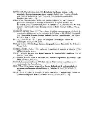 MANESCHY, Maria Cristina et al. 2000. Estudo de viabilidade técnica e sócio-
econômica do complexo pesqueiro de Icoaraci. Relatório de Pesquisa solicitada
pelo Governo do Estado do Pará e Projeto de Cooperação Técnica da GTZ-
PRORENDA-PARÁ. 129p.
MANESCHY, Maria Cristina e ALMEIDA, Marineide Pereira de. 2002. Tornar-se
pescadora: associações de mulheres e constituição de sujeitos políticos. In:
HÉBETTE, Jean; MAGALHÃES, Sônia B. e MANESCHY, Maria Cristina. No mar,
nos rios e na fronteira: faces do campesinato no Pará. Belém, EDUFPA, 2002. p.
47-82.
MAYBURY-LEWIS, Bjorn. 1997. Terra e água: identidade camponesa como referência de
organização política entre os ribeirinhos do rio Solimões. In: FURTADO, Lourdes G.
(org.) Amazônia, desenvolvimento, sócio-diversidade e qualidade de vida. Belém,
UFPA/NUMA. P.31-70.
MELLO, Alex Fiúza de. 1985. A pesca sob o capital; a tecnologia a serviço da
dominação. Belém, UFPA. 296p.
MORAN, Emílio. 1980. Ecologia Humana das populações da Amazônia. Rio de Janeiro:
Vozes. 367p.
MOREIRA NETO, Carlos. 1988. Índios da Amazônia; de maioria a minoria (1750-
1850). Petrópolis, Vozes.
PORRO, Antônio. O povo das águas: ensaios de etno-história amazônica. Rio de
Janeiro, Vozes, 1996.
WEINSTEIN, Barbara. 1993. A borracha na Amazônia: expansão e decadência, 1850-
1920. São Paulo, HUCITEC.
SANTOS, Boaventura de Sousa. 2000. Pela mão de Alice; o social e o político na pós-
modernidade. São Paulo, Cortez.
SINE-PARÁ. 2003. A pesca artesanal no Estado do Pará: perfil sócio-econômico e
organizacional dos pescadores filiados às Colônias. Belém, STEPS/SINE-PA.
154p.
TURA, Letícia R. e COSTA, Francisco de Assis. 2000. (orgs.) Campesinato e Estado na
Amazônia: impactos do FNO no Pará. Brasília, Jurídica; FASE. 379p.
 