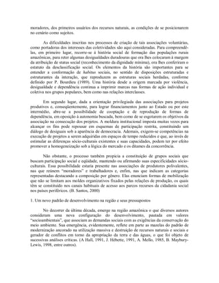 moradores, dos primeiros usuários dos recursos naturais, as condições de se posicionarem
no cenário como sujeitos.
As dificuldades inscritas nos processos de criação de tais associações voluntárias,
como portadoras dos interesses das coletividades são aqui consideradas. Para compreendê-
las, em primeiro lugar, recorre-se à história social de formação das populações rurais
amazônicas, para reter algumas desigualdades duradouras que ora lhes colocaram à margem
da atribuição de status social (reconhecimento da dignidade mínima), ora lhes conferiram o
estatuto da desclassificação social. Os elementos da história são importantes para se
entender a conformação de habitus sociais, no sentido de disposições estruturadas e
estruturantes da interação, que reproduzem as estruturas sociais herdadas, conforme
definido por P. Bourdieu (1989). Uma história desde a origem marcada por violência,
desigualdade e dependência continua a imprimir marcas nas formas de ação individual e
coletiva nos grupos populares, bem como nas relações interclasses.
Em segundo lugar, dada a orientação privilegiada das associações para projetos
produtivos e, conseqüentemente, para lograr financiamentos junto ao Estado ou por este
intermédio, abre-se a possibilidade de cooptação e de reprodução de formas de
dependência, em oposição à autonomia buscada, bem como de se esgotarem os objetivos da
associação na consecução dos projetos. A moldura institucional imposta muitas vezes para
alcançar os fins pode repousar em esquemas de participação restrita, constituindo um
diálogo de desiguais sob a aparência de democracia. Ademais, exigem-se competências na
execução de projetos a serem adquiridas em espaços de tempo reduzidos e que, ao invés de
estimular as diferenças sócio-culturais existentes e suas capacidades, podem ter por efeito
promover a homogeneização sob a lógica do mercado e os ditames da concorrência.
Não obstante, o processo também propicia a constituição de grupos sociais que
buscam participação social e eqüidade, mantendo ou afirmando suas especificidades sócio-
culturais. Essa possibilidade estaria presente nas associações de produtores polivalentes,
nas que reúnem “moradores” e trabalhadores e, enfim, nas que indicam as categorias
representadas destacando a composição por gênero. Elas enunciam formas de mobilização
que não se limitam aos moldes organizativos fixados pelas relações de produção, os quais
têm se constituído nos canais habituais de acesso aos parcos recursos da cidadania social
nos países periféricos. (B. Santos, 2000)
1. Um novo padrão de desenvolvimento na região e seus pressupostos
No decorrer da última década, emerge na região amazônica o que diversos autores
consideram uma nova configuração do desenvolvimento, pautada em valores
“socioambientais”, que associam as demandas sociais com as exigências da conservação do
meio ambiente. Sua emergência, evidentemente, reflete em parte as mazelas do padrão de
modernização ancorado na utilização massiva e destruição de recursos naturais e sociais e
gerador de conflitos em torno da apropriação da terra e das águas, o que foi objeto de
sucessivas análises críticas. (A Hall, 1991, J. Hébette, 1991, A. Mello, 1985, B. Maybury-
Lewis, 1998, entre outros).
 