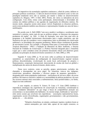 Os imperativos da acumulação capitalista continuam e, afinal de contas, definem as
principais políticas econômicas. A idéia de desenvolvimento sustentável como se fora um
paradigma totalmente novo não se sustenta, por manter a ênfase no desenvolvimento
capitalista (A. Diegues, 1997; A Hall, 2001). Porém, são vários os indicadores da nova
configuração. Com efeito, temas como participação, democratização e diversidade são
comuns nos debates públicos e nas agendas de organizações de diferentes matizes. Do
mesmo modo, categorias sociais antes pouco visíveis freqüentam os discursos políticos,
assim como produzem também seus discursos e representações forjadas nos anos de lutas e
mobilizações.
De acordo com A. Hall (2000) “este novo modelo é ecológica e socialmente mais
sustentável e prioriza, muito mais do que as políticas antigas, os interesses dos pequenos
produtores da região”. (p. 244) A título de ilustração, esse autor lista uma série de
programas e de medidas institucionais direcionados para a região amazônica, que são
ilustrativos do que ele considera o novo compromisso entre as prioridades da conservação
ambiental e as prioridades dos pequenos produtores. Muitos desses resultaram de pressão
de movimentos sociais. Por exemplo, o Programa Piloto para a Conservação das Florestas
Tropicais Brasileiras – PPG7, a fundação do Ministério do Meio Ambiente, o Sistema
Nacional de Unidades de Conservação e a Política Nacional Integrada para a Amazônia
Legal, que o autor considera como um primeiro documento oficial com diretrizes gerais
pautadas nos princípios do desenvolvimento sustentável. (A. Hall, 2000, p. 249)
Segundo P. Léna (2002, p. 9) em texto sobre as políticas de desenvolvimento
sustentável, as características da configuração do desenvolvimento regional incluem
políticas descentralizadas, revalorização da escala local, pulverização de projetos e
financiamentos, cooperação internacional, interconexão de escalas (do local ao global) e
multiplicação dos atores do desenvolvimento, dentre outros.
Nesse novo contexto, como se percebe, grupos anteriormente excluídos são
chamados a desempenhar um novo papel. Na Amazônia, trata-se dos indígenas,
extrativistas, pescadores, ribeirinhos e diversos grupos de pequenos agricultores –
designados pelo termo populações tradicionais – merecedores de um novo olhar e de novas
políticas. Revisam-se conceitos e admite-se a racionalidade de práticas produtivas e de usos
dos recursos naturais antes associados a rudimentarismo, baixa produtividade e, no limite,
inépcia no trato ambiental.
A esse respeito, os autores N. Esterci, D. Lima e P. Léna (2002) lembram a
importância estratégica das experiências de conservação na Amazônia, considerando-as
como “verdadeiro laboratório” no que tange à busca de compatibilizar proteção aos
ecossistemas e as necessidades dos habitantes. Ao mesmo tempo, lembrando as “parcerias”
entre atores sociais que envolvem tais experiências – associações representativas locais,
organizações sociais diversificadas, organizações governamentais e não governamentais,
igrejas etc. ... – eles alertam.
“Relações clientelistas, no entanto, continuam vigentes e poderes locais se
sentem ameaçados; por outro lado, apesar de um amplo consenso, os
 