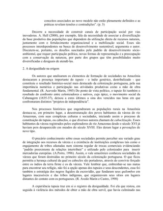 conceitos associados ao novo modelo não estão plenamente definidos e as
práticas revelam tensões e contradições”. (p. 3)
Decorre a necessidade de construir canais de participação social por vias
inovadoras. A. Hall (2000), por exemplo, fala da necessidade de associar a diversificação
da base produtiva das populações que dependem da utilização direta de recursos naturais,
juntamente com o fortalecimento organizacional e a mobilização social. Esses são
processos interdependentes na busca de desenvolvimento sustentável, argumenta o autor.
Discutem-se, portanto, os desafios suscitados pelo padrão de desenvolvimento sócio-
ambiental, que requer participação política, novas formas de representação e a preocupação
com a conservação da natureza, por parte dos grupos que têm possibilidades muito
diversificadas e desiguais de atendê-las.
2. A desigualdade na origem
Os autores que analisaram os elementos de formação de sociedades na Amazônia
destacaram a presença importante do tapuio - o índio genérico, destribalizado - que
constituiu o resultado histórico-social mais destacado da colonização portuguesa, pela sua
importância numérica e participação nas atividades produtivas como a mão de obra
fundamental. (R. Acevedo Marin, 1985) Do ponto de vista político, o tapuio foi também o
resultado do confronto entre colonizadores e nativos, cujo ápice, o movimento social da
Cabanagem (1835-37), deixou a estes últimos a sina dos vencidos nas lutas em que
confrontaram distintos “projetos de independência”.
Nos processos históricos que engendraram as populações rurais na Amazônia
destaca-se, em primeiro lugar, a desestruturação dos povos habitantes da várzea do rio
Amazonas, com suas complexas culturas e sociedades, iniciando assim o processo de
constituição do tapuio, ou caboclos, o que diversos autores chamam de caboclização. Esses
habitantes da várzea registrados pelos exploradores do rio Amazonas desde o século XVI já
haviam pois desaparecido em meados do século XVIII. Eles deram lugar a povoações de
novo tipo.
O precário conhecimento sobre essas sociedades permite perceber seu variado grau
de integração aos recursos da várzea e a existência de instituições complexas tais como o
engajamento de tribos afastadas num sistema regular de trocas comerciais evidenciando
“padrão preexistente de relações intertribais” e utilizado pelo colonizador para inserir
mercadorias européias. (A.Porro, 1996). Assim, o vale amazônico conheceu sociedades de
várzea que foram destruídas no primeiro século da colonização portuguesa. O que ficou
permitiu a herança cultural da qual os caboclos são portadores, através do convívio forçado
entre os índios da terra firme e os da várzea. Vale lembrar que, embrenhar-se nas matas
para encontrar seu refúgio, não foi a opção apenas dos tapuios e seus descendentes, essa foi
também a estratégia dos negros fugidos da escravidão, que fundaram seus quilombos em
lugares inacessíveis e das tribos indígenas, que organizavam seus sítios em lugares
distantes do contato com os portugueses. (R. Avedo Marin e Castro, 1998)
A experiência tapuia traz em si o registro da desigualdade. Foi ela que restou, em
seguida à violência dos métodos de obter a mão de obra servil, que havia culminado nas
 