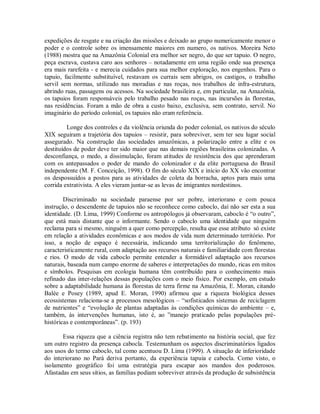 expedições de resgate e na criação das missões e deixado ao grupo numericamente menor o
poder e o controle sobre os imensamente maiores em numero, os nativos. Moreira Neto
(1988) mostra que na Amazônia Colonial era melhor ser negro, do que ser tapuio. O negro,
peça escrava, custava caro aos senhores – notadamente em uma região onde sua presença
era mais rarefeita - e merecia cuidados para sua melhor exploração, nos engenhos. Para o
tapuio, facilmente substituível, restavam os currais sem abrigos, os castigos, o trabalho
servil sem normas, utilizado nas moradias e nas roças, nos trabalhos de infra-estrutura,
abrindo ruas, passagens ou acessos. Na sociedade brasileira e, em particular, na Amazônia,
os tapuios foram responsáveis pelo trabalho pesado nas roças, nas incursões às florestas,
nas residências. Foram a mão de obra a custo baixo, exclusiva, sem contrato, servil. No
imaginário do período colonial, os tapuios não eram referência.
Longe dos controles e da violência oriunda do poder colonial, os nativos do século
XIX seguiram a trajetória dos tapuios – resistir, para sobreviver, sem ter seu lugar social
assegurado. Na construção das sociedades amazônicas, a polarização entre a elite e os
destituídos de poder deve ter sido maior que nas demais regiões brasileiras colonizadas. A
desconfiança, o medo, a dissimulação, foram atitudes de resistência dos que aprenderam
com os antepassados o poder de mando do colonizador e da elite portuguesa do Brasil
independente (M. F. Conceição, 1998). O fim do século XIX e início do XX vão encontrar
os despossuídos a postos para as atividades de coleta da borracha, aptos para mais uma
corrida extrativista. A eles vieram juntar-se as levas de imigrantes nordestinos.
Discriminado na sociedade paraense por ser pobre, interiorano e com pouca
instrução, o descendente de tapuios não se reconhece como caboclo, daí não ser esta a sua
identidade. (D. Lima, 1999) Conforme os antropólogos já observaram, caboclo é “o outro”,
que está mais distante que o informante. Sendo o caboclo uma identidade que ninguém
reclama para si mesmo, ninguém a quer como percepção, resulta que esse atributo só existe
em relação a atividades econômicas e aos modos de vida num determinado território. Por
isso, a noção de espaço é necessária, indicando uma territorialização do fenômeno,
caracteristicamente rural, com adaptação aos recursos naturais e familiaridade com florestas
e rios. O modo de vida caboclo permite entender a formidável adaptação aos recursos
naturais, baseada num campo enorme de saberes e interpretações do mundo, ricas em mitos
e símbolos. Pesquisas em ecologia humana têm contribuído para o conhecimento mais
refinado das inter-relações dessas populações com o meio físico. Por exemplo, em estudo
sobre a adaptabilidade humana às florestas de terra firme na Amazônia, E. Moran, citando
Balée e Posey (1989, apud E. Moran, 1990) afirmou que a riqueza biológica desses
ecossistemas relaciona-se a processos mesológicos – “sofisticados sistemas de reciclagem
de nutrientes” e “evolução de plantas adaptadas às condições químicas do ambiente – e,
também, às intervenções humanas, isto é, ao ”manejo praticado pelas populações pré-
históricas e contemporâneas”. (p. 193)
Essa riqueza que a ciência registra não tem rebatimento na história social, que fez
um outro registro da presença cabocla. Testemunham os aspectos discriminatórios ligados
aos usos do termo caboclo, tal como acentuou D. Lima (1999). A situação de inferioridade
do interiorano no Pará deriva portanto, da experiência tapuia e cabocla. Como visto, o
isolamento geográfico foi uma estratégia para escapar aos mandos dos poderosos.
Afastadas em seus sítios, as famílias podiam sobreviver através da produção de subsistência
 