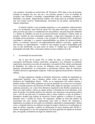 e do comércio, vinculadas ao extrativismo. (B. Weinstein, 1993) Após a crise da borracha,
alocados às margens dos rios, sua rua e seu sustento, passam a viver na condição de
excluídos, mas referidos à sociedade, compartilhando redes de vizinhança, compadrio e
fidelidade a um patrão. Aparentemente isolados, eles fazem parte da sociedade nacional,
mas com muitas reservas. Paradoxalmente, necessitam de um patrão, reproduzindo as
relações clientelistas.
O caboclo referido a essa sociedade amazônica e a um imaginário cultural próprio
veio a ser reconhecido, neste final de século XX, não pelas elites que o excluíram, nem
pelos governos que pouco os consideraram em suas políticas, mas pela discussão ambiental
e o desafio de trabalhar em prol de um desenvolvimento sustentável. Caberia então ao
morador, membro de uma comunidade organizada, o papel mais importante de gerir as
atividades preservacionistas e controlar a sua execução (P. Kitamura,1991). Atualmente,
convidados a participar e a assumir responsabilidades nos planos de desenvolvimento,
enfim, a se tornarem “parceiros” em empreendimentos públicos e privados - quando não
eles mesmos os empreendedores - verifica-se uma situação na qual a desigualdade pode
estar ou não interferindo, em grau maior ou menor. É verdade que a possibilidade de
participação está dada. Mas, é necessário analisar em que condições ela se dá.
3. A construção do associativismo
Até os anos 60 do século XX, os clubes de mães, os círculos operários, as
associações profissionais urbanas (motoristas, açougueiros, etc.) formaram as primeiras
experiências associativas nas sedes de municípios e na capital do Pará, desde a proclamação
da República. Os clubes de serviço, de influência norte americana (Rotary, Lyons)
juntaram, principalmente, os comerciantes e profissionais liberais, além da maçonaria.
Também atuavam as agremiações religiosas. Todas elas aglutinavam profissões e interesses
urbanos.
As ligas camponesas surgidas no Nordeste ofereceram o modelo de organização ao
campesinato brasileiro, mas a ditadura militar ceifou essa energia organizativa. Os
Sindicatos de Trabalhadores Rurais - STRs, ao se organizarem sob censura durante a
ditadura militar (1964-1984), ganharam um tom de prestação de serviços em sua atuação.
Com a retomada posterior das diretorias de STRs pelas chapas de oposição, aos poucos os
sindicatos passaram a ser a mais forte alternativa organizativa das famílias camponesas no
Pará, com vigor político, críticas ao regime político e formação de novas lideranças. Com
apoio de igrejas e de partidos políticos de esquerda, eles marcaram a sua presença política
com o viés da luta pela terra. O confronto entre a crítica sindical e a ação de grileiros e
fazendeiros atraídos pela política de Incentivos Fiscais agudizou a violência no campo,
deixando claro o conflito de classes. Os imigrantes, atraídos ao Pará pela política de
colonização dos anos setenta, engrossariam mais tarde as fileiras dos sindicatos e
disputariam seu pedaço de terra junto aos latifúndios improdutivos desapropriados. Muitas
vezes, o imigrante deixava seu sindicato no lugar de origem e demorava a se sindicalizar no
lugar de destino. Seguindo a política de demarcação de terras proposta pelo INCRA e,
mesmo, antecipando-se a ela, eles asseguraram seus lotes agrícolas em regiões de fronteira,
para, em seguida, reclamarem seu lugar no sindicato local.
 