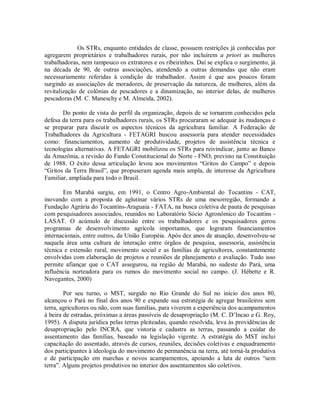 Os STRs, enquanto entidades de classe, possuem restrições já conhecidas por
agregarem proprietários e trabalhadores rurais, por não incluírem a priori as mulheres
trabalhadoras, nem tampouco os extratores e os ribeirinhos. Daí se explica o surgimento, já
na década de 90, de outras associações, atendendo a outras demandas que não eram
necessariamente referidas à condição de trabalhador. Assim é que aos poucos foram
surgindo as associações de moradores, de preservação da natureza, de mulheres, além da
revitalização de colônias de pescadores e a dinamização, no interior delas, de mulheres
pescadoras (M. C. Maneschy e M. Almeida, 2002).
Do ponto de vista do perfil da organização, depois de se tornarem conhecidos pela
defesa da terra para os trabalhadores rurais, os STRs procuraram se adequar às mudanças e
se preparar para discutir os aspectos técnicos da agricultura familiar. A Federação de
Trabalhadores da Agricultura - FETAGRI buscou assessoria para atender necessidades
como: financiamentos, aumento de produtividade, projetos de assistência técnica e
tecnologias alternativas. A FETAGRI mobilizou os STRs para reivindicar, junto ao Banco
da Amazônia, a revisão do Fundo Constitucional do Norte - FNO, previsto na Constituição
de 1988. O êxito dessa articulação levou aos movimentos “Gritos do Campo” e depois
“Gritos da Terra Brasil”, que propuseram agenda mais ampla, de interesse da Agricultura
Familiar, ampliada para todo o Brasil.
Em Marabá surgiu, em 1991, o Centro Agro-Ambiental do Tocantins - CAT,
inovando com a proposta de aglutinar vários STRs de uma mesorregião, formando a
Fundação Agrária do Tocantins-Araguaia - FATA, na busca coletiva de pauta de pesquisas
com pesquisadores associados, reunidos no Laboratório Sócio Agronômico do Tocantins -
LASAT. O acúmulo de discussão entre os trabalhadores e os pesquisadores gerou
programas de desenvolvimento agrícola importantes, que lograram financiamentos
internacionais, entre outros, da União Européia. Após dez anos de atuação, desenvolveu-se
naquela área uma cultura de interação entre órgãos de pesquisa, assessoria, assistência
técnica e extensão rural, movimento social e as famílias de agricultores, constantemente
envolvidas com elaboração de projetos e reuniões de planejamento e avaliação. Tudo isso
permite afiançar que o CAT assegurou, na região de Marabá, no sudeste do Pará, uma
influência norteadora para os rumos do movimento social no campo. (J. Hébette e R.
Navegantes, 2000)
Por seu turno, o MST, surgido no Rio Grande do Sul no início dos anos 80,
alcançou o Pará no final dos anos 90 e expande sua estratégia de agregar brasileiros sem
terra, agricultores ou não, com suas famílias, para viverem a experiência dos acampamentos
à beira de estradas, próximas a áreas passíveis de desapropriação (M. C. D’Incao e G. Roy,
1995). A disputa jurídica pelas terras pleiteadas, quando resolvida, leva às providências de
desapropriação pelo INCRA, que vistoria e cadastra as terras, passando a cuidar do
assentamento das famílias, baseado na legislação vigente. A estratégia do MST inclui
capacitação do assentado, através de cursos, reuniões, decisões coletivas e enquadramento
dos participantes à ideologia do movimento de permanência na terra, até torná-la produtiva
e de participação em marchas e novos acampamentos, apoiando a luta de outros “sem
terra”. Alguns projetos produtivos no interior dos assentamentos são coletivos.
 