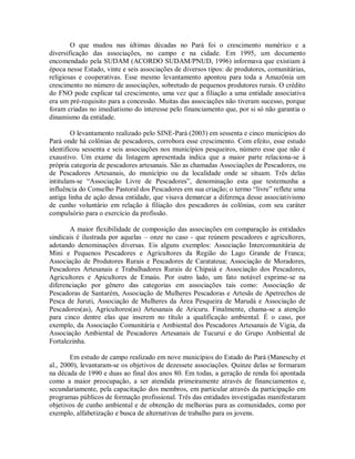 O que mudou nas últimas décadas no Pará foi o crescimento numérico e a
diversificação das associações, no campo e na cidade. Em 1995, um documento
encomendado pela SUDAM (ACORDO SUDAM/PNUD, 1996) informava que existiam à
época nesse Estado, vinte e seis associações de diversos tipos: de produtores, comunitárias,
religiosas e cooperativas. Esse mesmo levantamento apontou para toda a Amazônia um
crescimento no número de associações, sobretudo de pequenos produtores rurais. O crédito
do FNO pode explicar tal crescimento, uma vez que a filiação a uma entidade associativa
era um pré-requisito para a concessão. Muitas das associações não tiveram sucesso, porque
foram criadas no imediatismo do interesse pelo financiamento que, por si só não garantia o
dinamismo da entidade.
O levantamento realizado pelo SINE-Pará (2003) em sessenta e cinco municípios do
Pará onde há colônias de pescadores, corrobora esse crescimento. Com efeito, esse estudo
identificou sessenta e seis associações nos municípios pesqueiros, número esse que não é
exaustivo. Um exame da listagem apresentada indica que a maior parte relaciona-se à
própria categoria de pescadores artesanais. São as chamadas Associações de Pescadores, ou
de Pescadores Artesanais, do município ou da localidade onde se situam. Três delas
intitulam-se “Associação Livre de Pescadores”, denominação esta que testemunha a
influência do Conselho Pastoral dos Pescadores em sua criação; o termo “livre” reflete uma
antiga linha de ação dessa entidade, que visava demarcar a diferença desse associativismo
de cunho voluntário em relação à filiação dos pescadores às colônias, com seu caráter
compulsório para o exercício da profissão.
A maior flexibilidade de composição das associações em comparação às entidades
sindicais é ilustrada por aquelas – onze no caso - que reúnem pescadores e agricultores,
adotando denominações diversas. Eis alguns exemplos: Associação Intercomunitária de
Mini e Pequenos Pescadores e Agricultores da Região do Lago Grande de Franca;
Associação de Produtores Rurais e Pescadores de Caratateua; Associação de Moradores,
Pescadores Artesanais e Trabalhadores Rurais de Chipaiá e Associação dos Pescadores,
Agricultores e Apicultores de Emaús. Por outro lado, um fato notável exprime-se na
diferenciação por gênero das categorias em associações tais como: Associação de
Pescadoras de Santarém, Associação de Mulheres Pescadoras e Artesãs de Apetrechos de
Pesca de Juruti, Associação de Mulheres da Área Pesqueira de Marudá e Associação de
Pescadores(as), Agricultores(as) Artesanais de Aricuru. Finalmente, chama-se a atenção
para cinco dentre elas que inserem no título a qualificação ambiental. É o caso, por
exemplo, da Associação Comunitária e Ambiental dos Pescadores Artesanais de Vigia, da
Associação Ambiental de Pescadores Artesanais de Tucuruí e do Grupo Ambiental de
Fortalezinha.
Em estudo de campo realizado em nove municípios do Estado do Pará (Maneschy et
al., 2000), levantaram-se os objetivos de dezessete associações. Quinze delas se formaram
na década de 1990 e duas ao final dos anos 80. Em todas, a geração de renda foi apontada
como a maior preocupação, a ser atendida primeiramente através de financiamentos e,
secundariamente, pela capacitação dos membros, em particular através da participação em
programas públicos de formação profissional. Três das entidades investigadas manifestaram
objetivos de cunho ambiental e de obtenção de melhorias para as comunidades, como por
exemplo, alfabetização e busca de alternativas de trabalho para os jovens.
 