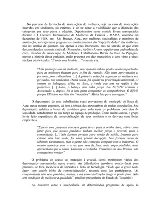 No percurso de formação de associações de mulheres, seja no caso de associações
inseridas em sindicatos, ou externas, é de se notar a visibilidade que a distinção das
categorias por sexo passa a adquirir. Depoimentos nesse sentido foram apresentados
durante o I Encontro Internacional de Mulheres da Floresta - MAMA, ocorrido em
dezembro de 1988, em Rio Branco, Acre, por mulheres sindicalistas e membros de
associação, ao traçarem o progressivo reconhecimento das “especificidades” das mulheres,
não no sentido de questões que apenas a elas interessem, mas no sentido de que eram
desconsideradas na pauta sindical. (Maneschy, inédito) A esse respeito uma quebradeira de
coco, membro da Associação de Mulheres Trabalhadoras Rurais do Bico do Papagaio,
narrou a história dessa entidade, então presente em dez municípios e com vinte e cinco
núcleos estabelecidos. “É toda uma história…” resumiu ela.
“Elas participavam do sindicato, mas quando tinham pontos muito importantes
para as mulheres ficavam para o fim da reunião. Não eram aproveitados e,
portanto, pouco discutidos. [...] A primeira coisa foi organizar as mulheres nos
povoados, nos sindicatos. Outra coisa, foi ajudar na preservação ambiental. Aí
entram os babaçuais. Hoje, no Bico, o verde que tem na região é das
palmeiras. [...] Antes, o babaçu não tinha preço. Em 27/12/92 criaram a
Associação e, depois, foi a luta para conquistar as companheiras. É difícil,
porque 95% dos maridos são “machões”. Muita luta para conseguir.”
O depoimento de uma trabalhadora rural proveniente do município de Boca do
Acre, nesse mesmo encontro, dá bem a tônica das expectativas de muitas associações. Seu
depoimento enfatiza a busca de caminhos para solucionar os problemas concretos da
localidade, notadamente no que tange ao espaço de produção. Como muitas outras, o grupo
havia feito experiência de comercialização de seus produtos e se detivera com fortes
empecilhos.
“Espero uma proposta concreta para levar para a minha área, sobre como
fazer para que nossos produtos tenham melhor preço e proveito para a
comunidade. [...] Nós fizemos projeto para venda de sabão, levamos para
cidade, não teve saída, foi uma grande decepção. Nós fizemos curso de
labirinto (artesanato), mas a gente não consegue competir com o industrial. O
mesmo acontece com o arroz que vem de fora, mais empacotadinho, mais
apresentado que o nosso. Também a castanha, trouxemos em Rio Branco, não
conseguimos vender.”
O problema do acesso ao mercado é crucial, como exprimiram vários dos
depoimentos apresentados nesse evento. As dificuldades envolvem concorrência com
produtos de fora, incidência de impostos e falta de tecnologia. “Tudo que a gente tenta
fazer, vem aquele bicho da comercialização”, resumiu uma das participantes. “As
companheiras têm seus produtos, muitos, e na comercialização chega o ponto final. Não
tem condições de melhorar a qualidade”. (mulher proveniente do Estado do Tocantins)
Ao discorrer sobre a insuficiência de determinados programas de apoio às
 