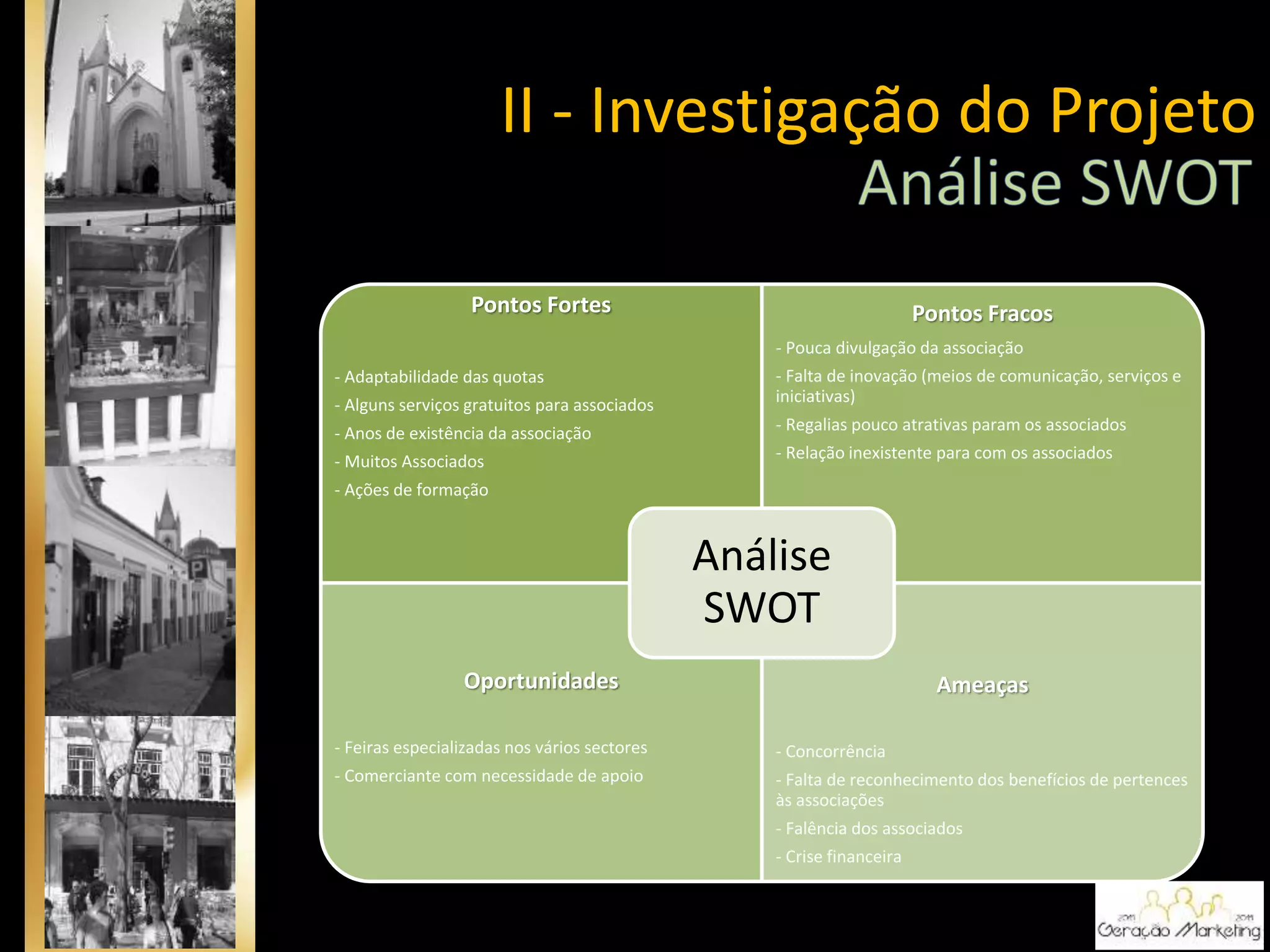 Pontos Fortes
- Adaptabilidade das quotas
- Alguns serviços gratuitos para associados
- Anos de existência da associação
- Muitos Associados
- Ações de formação
Pontos Fracos
- Pouca divulgação da associação
- Falta de inovação (meios de comunicação, serviços e
iniciativas)
- Regalias pouco atrativas param os associados
- Relação inexistente para com os associados
Oportunidades
- Feiras especializadas nos vários sectores
- Comerciante com necessidade de apoio
Ameaças
- Concorrência
- Falta de reconhecimento dos benefícios de pertences
às associações
- Falência dos associados
- Crise financeira
Análise
SWOT
II - Investigação do Projeto
 