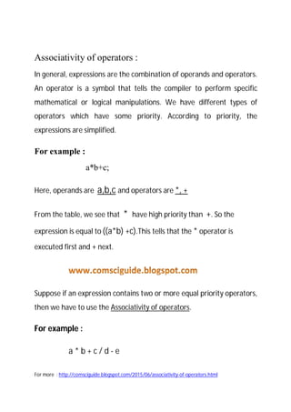 Also See more posts : www.comsciguide.blogspot.com
Associativity of operators :
In general, expressions are the combination of operands and
operators. An operator is a symbol that tells the compiler to perform
specific mathematical or logical manipulations. We have different types
of operators which have some priority. According to priority, the
expressions are simplified.
For example :
a*b+c;
Here, operands are a,b,c and operators are *, +
From the table, we see that * have high priority than +. So the
expression is equal to ((a*b) +c).This tells that the * operator is
executed first and + next.
Suppose if an expression contains two or more equal priority operators,
then we have to use the Associativity of operators.
For example :
a * b + c / d - e
 