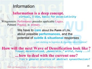 Information  Rob van Kranenburg - A critique of ambient technology (2008) How will the next Wave of Densification look like   ? ?<open,   decentralized,   „democratic,“   artful,   funny   ...>? ...   how to deal with the current one? ?<as a general   practice   of abstract   synaesthecism>? Information is a deep concept. virtual,   3-dim,   basic   for   associativity   Wittgenstein:  Performance  precedes applicable  Logics .  Putnam:   Practice   is  primary .  We have to  care   about  the  Form  of Life,   about possible  performances,  and the  potential of  subtle & situational   responses ...   not sticking to logistics & rigorous identification   ! WURB   