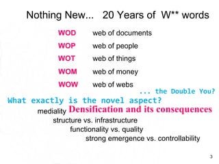Nothing New...  20 Years of  W** words Densification and its consequences strong emergence vs. controllability functionality vs. quality structure vs. infrastructure What exactly is the novel aspect?  web of things  web of people  WOP WOT web of documents  WOD web of money  WOM web of webs WOW mediality ... the Double You? 