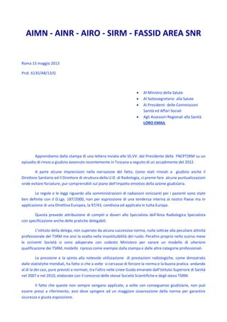 AIMN - AINR - AIRO - SIRM - FASSID AREA SNR
Roma 15 maggio 2013
Prot. 6135/AB/13/G
 Al Ministro della Salute
 Al Sottosegretario alla Salute
 Ai Presidenti delle Commissioni
Sanità ed Affari Sociali
 Agli Assessori Regionali alla Sanità
LORO EMAIL
Apprendiamo dalla stampa di una lettera inviata alle SS.VV. dal Presidente della FNCPTSRM su un
episodio di rinvio a giudizio avvenuto recentemente in Toscana a seguito di un accadimento del 2012.
A parte alcune imprecisioni nella narrazione del fatto, (sono stati rinviati a giudizio anche il
Direttore Sanitario ed il Direttore di struttura della U.O. di Radiologia, ci preme fare alcune puntualizzazioni
onde evitare forzature, pur comprensibili sul piano dell’impatto emotivo della azione giudiziaria.
Le regole e le leggi riguardo alla somministrazioni di radiazioni ionizzanti per i pazienti sono state
ben definite con il D.Lgs. 187/2000, non per espressione di una tendenza interna al nostro Paese ma in
applicazione di una Direttiva Europea, la 97/43, condivisa ed applicata in tutta Europa.
Questa prevede attribuzione di compiti e doveri allo Specialista dell’Area Radiologica Specialista
con specificazione anche delle pratiche delegabili.
L’istituto della delega, non superato da alcuna successiva norma, nulla sottrae alla peculiare attività
professionale del TSRM ma anzi la esalta nella insostituibilità del ruolo. Peraltro proprio nello scorso mese
le scriventi Società si sono adoperate con codesto Ministero per varare un modello di ulteriore
qualificazione dei TSRM, modello ripreso come esempio dalla stampa e dalle altre categorie professionali.
La pressione e la spinta alla notevole utilizzazione di prestazioni radiologiche, come dimostrato
dalle statistiche mondiali, ha fatto si che a volte si cercasse di forzare la norma e la buona pratica andando
al di la dei casi, pure previsti e normati, tra l’altro nelle Linee Guida emanate dall’Istituto Superiore di Sanità
nel 2007 e nel 2010, elaborate con il concorso delle stesse Società Scientifiche e degli stessi TSRM.
Il fatto che queste non sempre vengano applicate, a volte con conseguenze giudiziarie, non può
essere preso a riferimento, anzi deve spingere ad un maggiore osservazione della norma per garantire
sicurezza e giusta esposizione.
 