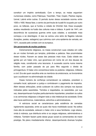 2
constituir um império centralizado. Com o tempo, os maias ergueriam
numerosas cidades, como Palenque, Yaxchilán, Tikal, Copán, Piedras negras,
Uxmal, Labná entre outras. O período áureo dessa sociedade ocorreu entre
1000 e 1400. Nessa fase, o centro da península de Iucatã foi ocupado por outro
povo, os toltecas, que aí fundou a cidade de Chichén Itzá. Essa ocupação
acabou resultando na fusão das culturas maia e tolteca. A partir de 1441, em
decorrência de sucessivas guerras entre suas cidades, a sociedade maia
começou a se desintegrar. A isso se somou uma série de flagelos naturais
(furações, pestes, estiagens) que culminou com uma epidemia de varicela, em
1511, causada pelo contato com os europeus.
Um governante de muitos poderes:
Extremamente religiosos, os maias construíram suas cidades em volta
de um núcleo formado por templos, pirâmides e palácios. Nas proximidades
desse núcleo, ficavam as casas das pessoas mais ricas. Cada cidade era
gerida por um halac vinic, que governava em nome de um dos deuses da
religião maia, constituindo uma teocracia. A sucessão ocorria numa mesma
família, com poder passado de pai para filho segundo o direito de
primogenitura. O halac vinic concentrava todos os poderes- religiosos, militares
e civil. Era ele quem escolhia ente os membros da aristocracia, os funcionários
que o auxiliavam na administração da cidade.
Esses homens de confiança comandavam os soldados, presidiam o
conselho local, aplicavam a justiça e controlavam o pagamento de impostos.
Além dessas atribuições, ainda cuidavam do cultivo dos campos nas épocas
indicadas pelos sacerdotes. Temidos e respeitados, os sacerdotes, por sua
vez, desempenhavam funções particularmente importantes: presidiam os cultos
e as cerimonias religiosas e dirigiam toda a vida intelectual da sociedade. Entre
eles havia astrônomos, matemáticos, adivinhos e administradores.
A estrutura social se caracterizava pela existência de camadas
rigidamente separadas, entre as quais não havia mobilidade social. Na esfera
mais alta da sociedade, estavam o halac vinic e seus familiares. Logo abaixo,
vinda à nobreza, que distribuía entre si os cargos religiosos, administrativos e
militares. Também faziam parte desse grupo social os comerciantes de maior
prestígio. No plano imediatamente inferior, desempenhando diversas funções
 