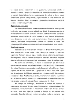 3
na escala social, encontravam-se os guerreiros, funcionários, artistas e
artesãos. A seguir, com pouco prestigio social, encontravam os camponeses e
os demais trabalhadores livres, encarregados de cultivar a terra, erguer
construções, prestar serviço militar, pagar impostos e fazer oferendas aos
deuses. Por último, vinham os escravos, geralmente prisioneiros de guerra ou
pessoas condenadas por roubo.
Agricultura e comércio:
Os maias desenvolveram uma economia diversificada, de base agrícola:
o milho era sua principal fonte de subsistência, dotada de uma extensa rede de
trocas comerciais. Fazendo permutas com seus produtos minerais, agrícolas e
artesanais, eles adquiriam de outras regiões os bens de que necessitavam,
como blocos de pedra, sílex para fabricar armas e ferramentas, pigmentos
minerais, destinados principalmente à pintura e à cerâmica, e outros. Nas
trocas comerciais utilizavam, muitas vezes, sementes de cacau como moeda.
O calendário maia:
Sabe-se que os maias criaram uma espécie de escrita hieroglífica, mas
seus manuscritos foram quase todos destruídos durante a conquista
espanhola. Restaram apenas alguns tratados sobre astronomia, astrologia e
ritos religiosos. Sabe-se também que após a conquista, os nativos redigiram
algumas crônicas em língua espanhola, preservando a parte da tradição maia.
No campo da astronomia, os maias se destacaram por desenvolver
conhecimentos precisos e complexos sobre a duração do ano e da trajetória
dos astros. E aplicaram esses dados na criação de dois calendários: um ritual e
sagrado, de 260 dias, dividido em 13 grupos de 20 dias; e outro solar – para
uso da sociedade, de 365 dias, agrupado em 18 meses de 20 dias, mais um
período de 5 dias. Para fazer suas contas, inventaram um sistema engenhoso
de calculo com base no numero 20 e desenvolveram o conceito de valor zero
(na verdade, um símbolo cujo significado era ausência de valor).
No campo da metalurgia, dominavam a técnica de obtenção e
manipulação do cobre e do ouro, mas só empregavam esses metais para fins
ornamentais. Indiscutivelmente, os maias foram notáveis em diversos campos
do saber, mas dois aspectos chamam a atenção ao estudarmos essa
sociedade. Eles não utilizavam nenhum animal de tração ou montaria – por
 