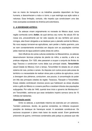 4
isso os meios de transporte e os trabalhos pesados dependiam da força
humana, e desconheciam a roda e o torno, o que restringia sua ação sobre a
natureza. Essa limitação, contudo, não impediu que construíssem uma das
mais avançadas sociedade da América pré-colombiana.
3. A SOCIEDADE ASTECA:
Os astecas viviam originalmente no noroeste do México atual, numa
região conhecida como Aztlán, da qual derivou seu nome. No século XIV da
nossa era, provavelmente por ter sido expulso de seu território por povos
inimigos, eles foram obrigados a se deslocar para o planalto central do México.
No novo espaço tornaram-se agricultores, sem perder o habito guerreiro, pois
se viam constantemente envolvidos em disputa com as populações vizinhas
pelas reservas de água potável e pelas áreas de cultivo.
Sob influência de outras culturas existentes na Mesoamérica, os astecas
desenvolveram técnicas próprias de plantio do milho, a escrita, a arte e as
praticas religiosas. Em 1325, eles passaram a ocupar o conjunto de ilhotas do
lago Texcoco e construíram numa delas sua principal cidade, Tenochtitlán
(atual Cidade do México). Com o tempo, Tenochtitlán foi dotada de um amplo
sistema de ruas, pontes e canais. As disputas com outros povos pela posse de
território e a necessidade de realizar obras para a prática da agricultura, como
a drenagem dos pântanos, conduziram, aos poucos, à concentração do poder
em três das principais cidades da região: Texacoco, Tlacopán e Tenochtitlán.
Essas cidades controlavam diversos povos que habitavam as áreas situadas
entre o golfo do México e o oceano pacífico e recebiam tributos das populações
subjugadas. Por volta de 1440, quando teve inicio o governo de Montezuma I
em Tenochtitlán, estima-se que esse verdadeiro império somava cerca de 15
milhões de habitantes.
Organização social:
Entre os astecas, a autoridade máxima era exercida por um soberano.
Também poderosos, devido, ás guerras constantes, os militares ocupavam
posições de destaque de hierarquia social. A sociedade constituía-se: Os
escravos ocupavam o plano mais baixo da escala social. Eram geralmente
prisioneiro de guerra, criminosos condenados pela justiça ou pessoas que não
 