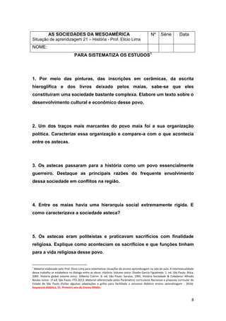 8
PARA SISTEMATIZA OS ESTUDOS1
1. Por meio das pinturas, das inscrições em cerâmicas, da escrita
hieroglífica e dos livros deixado pelos maias, sabe-se que eles
constituíram uma sociedade bastante complexa. Elabore um texto sobre o
desenvolvimento cultural e econômico desse povo.
2. Um dos traços mais marcantes do povo maia foi a sua organização
política. Caracterize essa organização e compare-a com o que acontecia
entre os astecas.
3. Os astecas passaram para a história como um povo essencialmente
guerreiro. Destaque as principais razões do frequente envolvimento
dessa sociedade em conflitos na região.
4. Entre os maias havia uma hierarquia social extremamente rígida. E
como caracterizava a sociedade asteca?
5. Os astecas eram politeístas e praticavam sacrifícios com finalidade
religiosa. Explique como aconteciam os sacrifícios e que funções tinham
para a vida religiosa desse povo.
1
Material elaborado pelo Prof. Elicio Lima para sistematizar situações de ensino-aprendizagem na sala de aula. A intertextualidade
desse trabalho se estabelece no dialogo entre as obras: História: Volume único: Divalte Garcia Figueiredo. 1. ed. São Paulo: Ática,
2005. História global volume único: Gilberto Cotrim. 8. ed. São Paulo: Saraiva, 1995. História Sociedade & Cidadania: Alfredo
Boulos Júnior. 1ª ed. São Paulo: FTD 2013. Material referenciado pelos Parâmetros curriculares Nacionais e proposta curricular do
Estado de São Paulo (Feitas algumas adaptações e grifos para facilidade o processo didático ensino aprendizagem - 2016).
Sequencia didática, 21. Primeiro ano do Ensino Médio.
AS SOCIEDADES DA MESOAMÉRICA
Situação de aprendizagem 21 – História - Prof. Elicio Lima
Nº Série Data
NOME:
 
