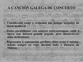 A CANCIÓN GALEGA DE CONCERTO -  Considerada como a evolución das antigas melodías da lírica medieval - Posúe paralelismos con xéneros centroeuropeos, onde a ópera non deixara grande pegada, pero desenvólvese máis tardíamente. - Representa a conxunción perfecta entre texto e música, debate sempre en voga durante toda a Historia da Música. 