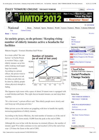 9/24/12 2:55 PMAs society grays, so do prisons / Keeping rising number of elderly inm… for facilities : National : DAILY YOMIURI ONLINE (The Daily Yomiuri)
Page 1 of 3http://www.yomiuri.co.jp/dy/national/T120923002926.htm
JAPANESE
Topics
Media Data
Info
Link
WASEDA ONLINE
Home > National Weather
Subscribe
Home National Sports Business World Careers Features Photos Columns Editorial
Top Cabinet Lineup
As society grays, so do prisons / Keeping rising
number of elderly inmates active a headache for
facilities
Makoto Inagaki / Yomiuri Shimbun Staff Writer
In a room called "the care
factory" in Fuchu Prison
in western Tokyo, eight
elderly inmates sat at low
tables making small paper
bags last month.
According to a prison
officer, the prison went to
several businesses to ask
for ideas on jobs that can
be done by elderly people
whose physical strength is
fading.
The Japanese-style room with a space of about 24 tatami mats is equipped with
a small kitchen and beds. The eight shaven-headed inmates eat and sleep there
together.
"It's a last resort," a prison officer said. "But elderly people move slowly and
can't keep up with group activities."
Other prisons across the nation are grappling with how to handle the rapidly
increasing population of elderly inmates.
According to the Justice Ministry, the total number of inmates as of the end of
2011 was 61,102, down nearly 10,000 from the peak at the end of 2006.
Although this was in line with the decrease in criminal offenses, the number of
inmates aged 70 or older continues to rise and reached 2,524 at the end of last
year--2.9 times the figure at the end of 2001.
Photos
DY Weekend
Sports
Social Products Change Society
Medical Support at the Olympic
Games
Leading Japanese Language
Schools
THE YOMIURI SHIMBUN
THE DAILY YOMIURI
WHO WAS RESPONSIBLE?
Archives
New dictionary on sale
The Daily Yomiuri Partners
NTV
YTV
ANN
 