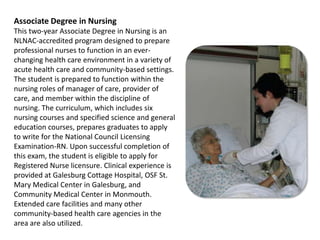 Associate Degree in NursingThis two-year Associate Degree in Nursing is an NLNAC-accredited program designed to prepare professional nurses to function in an ever-changing health care environment in a variety of acute health care and community-based settings. The student is prepared to function within the nursing roles of manager of care, provider of care, and member within the discipline of nursing. The curriculum, which includes six nursing courses and specified science and general education courses, prepares graduates to apply to write for the National Council Licensing Examination-RN. Upon successful completion of this exam, the student is eligible to apply for Registered Nurse licensure. Clinical experience is provided at Galesburg Cottage Hospital, OSF St. Mary Medical Center in Galesburg, and Community Medical Center in Monmouth. Extended care facilities and many other community-based health care agencies in the area are also utilized.