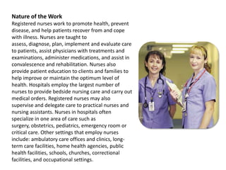 Nature of the WorkRegistered nurses work to promote health, prevent disease, and help patients recover from and cope with illness. Nurses are taught to assess, diagnose, plan, implement and evaluate care to patients, assist physicians with treatments and examinations, administer medications, and assist in convalescence and rehabilitation. Nurses also provide patient education to clients and families to help improve or maintain the optimum level of health. Hospitals employ the largest number of nurses to provide bedside nursing care and carry out medical orders. Registered nurses may also supervise and delegate care to practical nurses and nursing assistants. Nurses in hospitals often specialize in one area of care such as surgery, obstetrics, pediatrics, emergency room or critical care. Other settings that employ nurses include: ambulatory care offices and clinics, long-term care facilities, home health agencies, public health facilities, schools, churches, correctional facilities, and occupational settings.