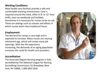 Working ConditionsMost health care facilities provide a safe and comfortable working environment. Care is required around the clock, often in 8- or 12- hour shifts, even on weekends and holidays. Sometimes it is necessary for nurses to be on call. There are settings such as schools and offices in which nurses work more traditional hours.EmploymentThe demand for nurses is very high and is expected to increase. Many nurses are nearing retirement age, which will create many job openings. With the life expectancy increasing, the demands of an aging population increases the need for health care providers.AccreditationThe Associate Degree Nursing program is fully accredited by The National League for Nursing Accrediting Commission, 61 Broadway, New York, NY 10006, 1-800-669-1656.