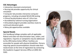 CSC Advantages• Interactive classroom environment• Nursing lab provides opportunity for clinical simulation• Computer lab provides interactive computer programs, including simulated NCLEX-RN testing• Clinical faculty/student ratio of 1:10 or less• Accredited by national nursing organization• Articulated program provides seamless route to continued education goals• Many job opportunities availableSpecial NeedsCarl Sandburg College complies with all applicable federal and state non-discrimination laws, orders, and regulations. Inquiries or complaints may be addressed to the Affirmative Action Officer. Facilities are accessible for people with physical disabilities. Persons requiring special accommodations should make their needs known at the time of registration by contacting the Academic Support Services Office at (309) 341-5262.