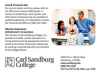 Cost & Financial AidFor current tuition and fees, please refer to our Web site at www.sandburg.edu. A variety of scholarships, loans, grants, and other forms of financial aid are available to qualified applicants. For information contact the Financial Aid Office at (309) 341-5283.Mission StatementOPPORTUNITY TO SUCCEEDThe mission of Carl Sandburg College is to provide accessible, quality education in a caring environment by keeping the learner’s needs at the center of decision making and by working in partnership with communities of the College district.2400 Tom L. Wilson Blvd.Galesburg, IL 61401www.sandburg.edu(309) 341-5229Toll Free (877) 236-1862, ext. 5229