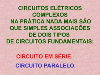 CIRCUITOS ELÉTRICOS
COMPLEXOS
NA PRÁTICA NADA MAIS SÃO
QUE SIMPLES ASSOCIAÇÕES
DE DOIS TIPOS
DE CIRCUITOS FUNDAMENTAIS:
CIRCUITO EM SÉRIE.
CIRCUITO PARALELO.
 