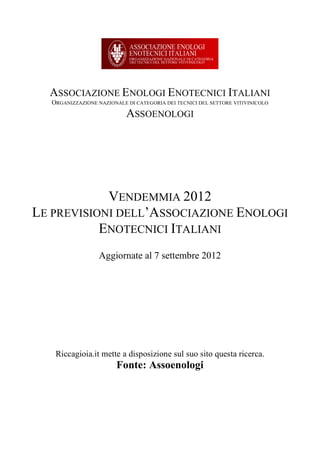 ASSOCIAZIONE ENOLOGI ENOTECNICI ITALIANI
   ORGANIZZAZIONE NAZIONALE DI CATEGORIA DEI TECNICI DEL SETTORE VITIVINICOLO
                            ASSOENOLOGI




            VENDEMMIA 2012
LE PREVISIONI DELL’ASSOCIAZIONE ENOLOGI
           ENOTECNICI ITALIANI
                   Aggiornate al 7 settembre 2012




    Riccagioia.it mette a disposizione sul suo sito questa ricerca.
                         Fonte: Assoenologi
 