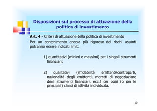 Disposizioni sul processo di attuazione della
           politica di investimento

Art. 4 - Criteri di attuazione della politica di investimento
Per un contenimento ancora più rigoroso dei rischi assunti
potranno essere indicati limiti:

       1) quantitativi (minimi e massimi) per i singoli strumenti
         finanziari;

       2)    qualitativi     (affidabilità     emittenti/controparti,
         nazionalità degli emittenti, mercati di negoziazione
         degli strumenti finanziari, ecc.) per ogni (o per le
         principali) classi di attività individuata.



                                                                   10
 