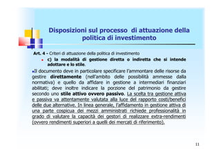 Disposizioni sul processo di attuazione della
                  politica di investimento

Art. 4 - Criteri di attuazione della politica di investimento
       c) la modalità di gestione diretta o indiretta che si intende
        adottare e lo stile.
Il documento deve in particolare specificare l’ammontare delle risorse da
gestire direttamente (nell’ambito delle possibilità ammesse dalla
normativa) e quello da affidare in gestione a intermediari finanziari
abilitati; deve inoltre indicare la porzione del patrimonio da gestire
secondo uno stile attivo ovvero passivo. La scelta tra gestione attiva
e passiva va attentamente valutata alla luce del rapporto costi/benefici
delle due alternative. In linea generale, l’affidamento in gestione attiva di
una parte cospicua dei mezzi amministrati richiede professionalità in
grado di valutare la capacità dei gestori di realizzare extra-rendimenti
(ovvero rendimenti superiori a quelli dei mercati di riferimento).



                                                                                11
 