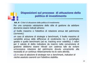 Disposizioni sul processo di attuazione della
                  politica di investimento

Art. 4 - Criteri di attuazione della politica di investimento
Per una compiuta valutazione dello stile di gestione da adottare
dovranno essere indicati almeno:
il livello massimo o l’obiettivo di rotazione annua del patrimonio

(turnover);
in caso di adozione di strategie a benchmark, il livello massimo di

variabilità annua delle differenze di rendimento tra il portafoglio
gestito e quello benchmark (ad es. tracking error volatility). I valori
per il calcolo di detto indicatore da inserire nella convenzione di
gestione debbono essere rilevati con cadenza tale da evitare
un’eccessiva rotazione del patrimonio dovuta unicamente alla
necessità di un continuo ribilanciamento tra le varie attività;
3) in caso di adozione di strategie non a benchmark, indicatori di

rischio assoluto coerenti con l’obiettivo stabilito.
                                                                          12
 