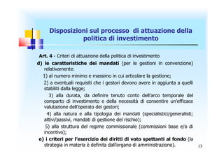 Disposizioni sul processo di attuazione della
               politica di investimento

Art. 4 - Criteri di attuazione della politica di investimento
d) le caratteristiche dei mandati (per le gestioni in convenzione)
   relativamente:
   1) al numero minimo e massimo in cui articolare la gestione;
   2) a eventuali requisiti che i gestori devono avere in aggiunta a quelli
   stabiliti dalla legge;
      3) alla durata, da definire tenuto conto dell’arco temporale del
   comparto di investimento e della necessità di consentire un’efficace
   valutazione dell’operato dei gestori;
     4) alla natura e alla tipologia dei mandati (specialistici/generalisti;
   attivi/passivi, mandati di gestione del rischio);
    5) alla struttura del regime commissionale (commissioni base e/o di
   incentivo);
 e) i criteri per l’esercizio dei diritti di voto spettanti al fondo (la
   strategia in materia è definita dall’organo di amministrazione).            13
 