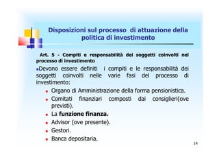 Disposizioni sul processo di attuazione della
              politica di investimento

 Art. 5 - Compiti e responsabilità dei soggetti coinvolti nel
processo di investimento
Devono essere definiti i compiti e le responsabilità dei
soggetti coinvolti nelle varie fasi del processo di
investimento:
     Organo di Amministrazione della forma pensionistica.

     Comitati   finanziari composti dai consiglieri(ove
      previsti).
     La funzione finanza.

     Advisor (ove presente).

     Gestori.

     Banca depositaria.
                                                                14
 