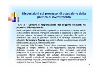 Disposizioni sul processo di attuazione della
                politica di investimento

 Art. 5 - Compiti e responsabilità dei soggetti coinvolti nel
processo di investimento
 Le forme pensionistiche che dispongono di un ammontare di risorse elevato
e che adottano strategie finanziarie complesse è opportuno si dotino di una
struttura interna in grado di programmare e controllare la gestione
finanziaria. Nel caso di patrimoni limitati e di strategie finanziarie poco
articolate, la funzione finanza può essere affidata in outsourcing a soggetti
esterni ovvero anche al direttore del fondo.
Il personale della funzione finanza deve possedere conoscenze tecniche

adeguate ai compiti attribuiti e alle responsabilità assunte nell'ambito
dell’unità preposta al suo espletamento. Ove necessari, appropriati
programmi di formazione del personale potranno assicurare un livello di
conoscenze interne adeguato agli sviluppi dell’innovazione finanziaria.
Specifici requisiti professionali devono possedere anche i componenti degli
eventuali comitati finanziari, nonché l’eventuale soggetto esterno incaricato di
svolgere la funzione finanza ovvero l’advisor.
                                                                                   15
 