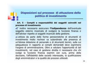 Disposizioni sul processo di attuazione della
               politica di investimento

 Art. 5 - Compiti e responsabilità dei soggetti coinvolti nel
processo di investimento
 E’ inoltre necessario assicurare l’indipendenza dell’eventuale
soggetto esterno incaricato di svolgere la funzione finanza e
dell’advisor rispetto ai soggetti incaricati della gestione.
L’utilizzo da parte delle forme pensionistiche di strumenti di
investimento molto rischiosi va subordinato alla presenza di
un’idonea dotazione di personale e di strumenti tecnici, sulla cui
adeguatezza in rapporto ai compiti demandati deve esprimersi
l’organo di amministrazione. Oltre a valutare l’opportunità di tali
investimenti, nel caso di gestione diretta è necessario che chi
svolge la funzione finanza esamini con cura, prima della
decisione, l’affidabilità delle società interessate, la qualificazione
degli amministratori e la qualità dei processi utilizzati.
                                                                         16
 